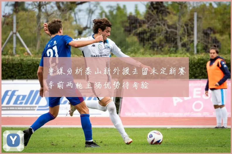 鲁媒分析泰山新外援去留未定新赛季前两轮主场优势待考验