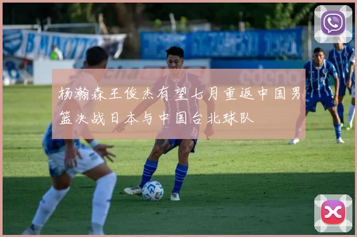 杨瀚森王俊杰有望七月重返中国男篮决战日本与中国台北球队