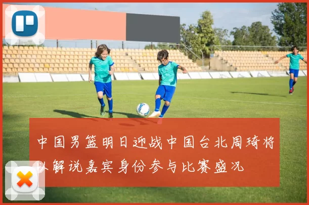 中国男篮明日迎战中国台北周琦将以解说嘉宾身份参与比赛盛况
