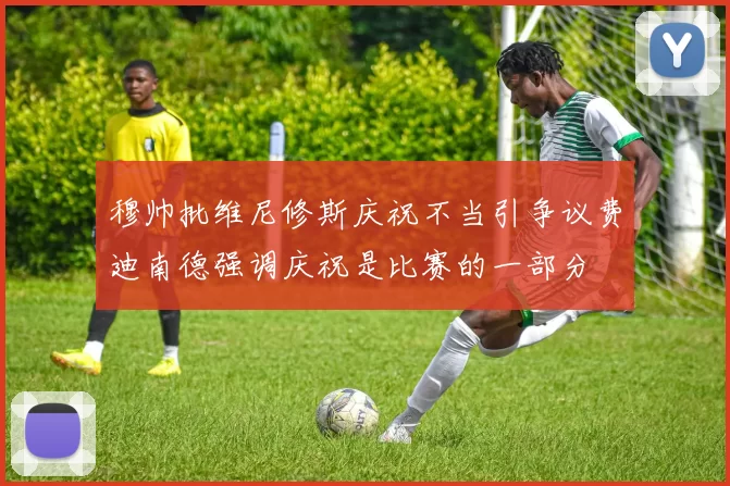 穆帅批维尼修斯庆祝不当引争议费迪南德强调庆祝是比赛的一部分