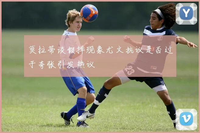 莫拉蒂谈假摔现象尤文抗议是否过于夸张引发热议