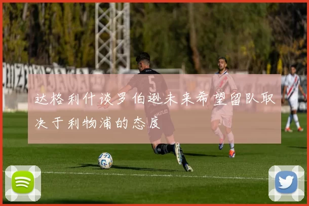 达格利什谈罗伯逊未来希望留队取决于利物浦的态度