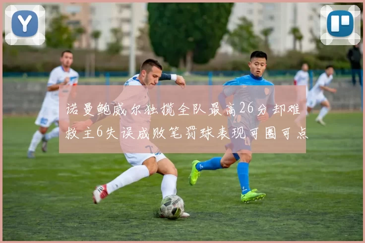 诺曼鲍威尔独揽全队最高26分却难救主6失误成败笔罚球表现可圈可点