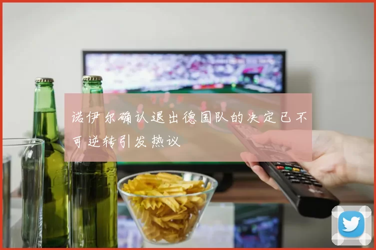 诺伊尔确认退出德国队的决定已不可逆转引发热议