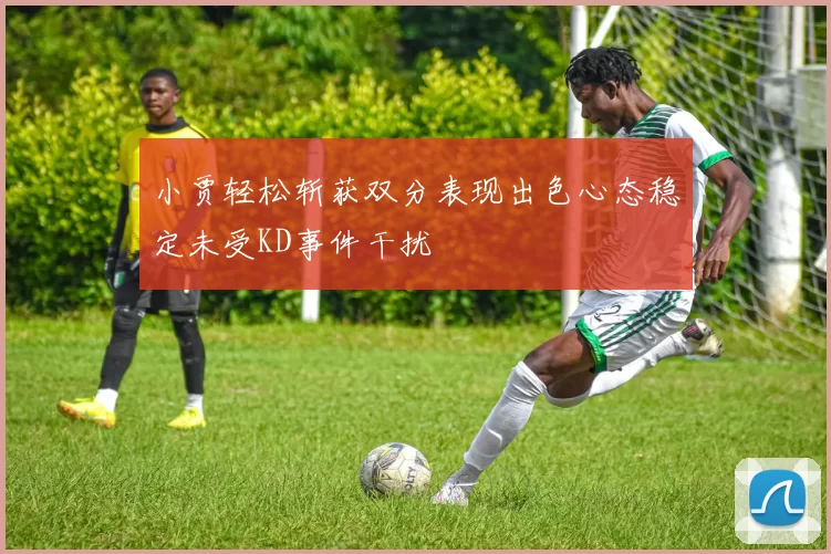 小贾轻松斩获双分表现出色心态稳定未受KD事件干扰