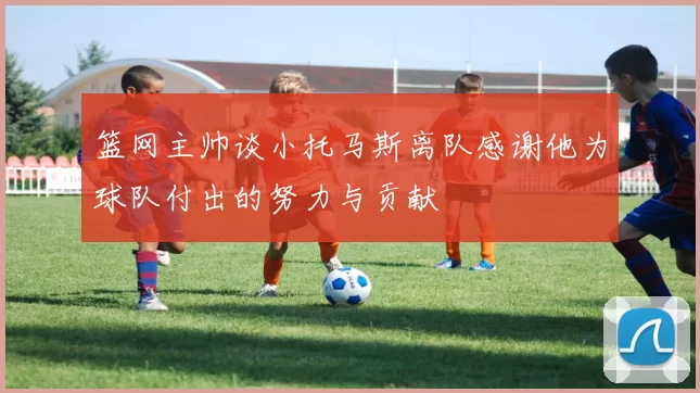 篮网主帅谈小托马斯离队感谢他为球队付出的努力与贡献
