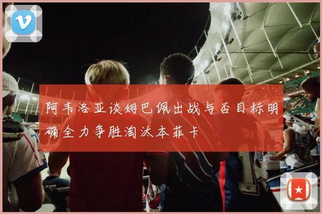 阿韦洛亚谈姆巴佩出战与否目标明确全力争胜淘汰本菲卡