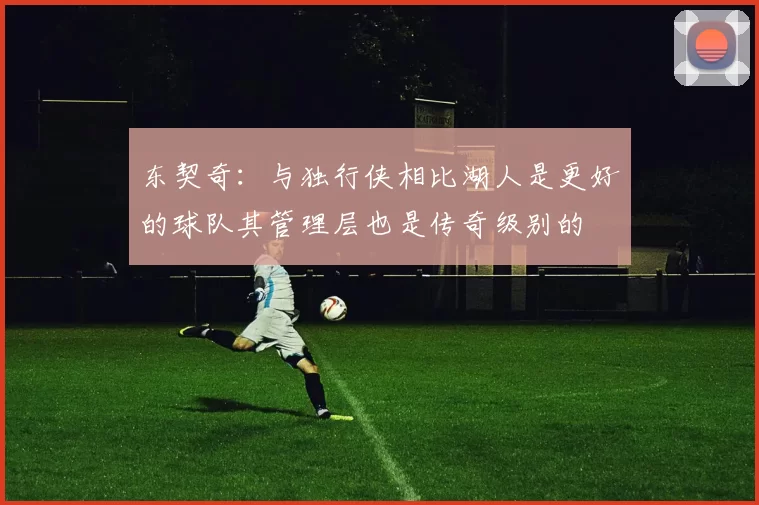 东契奇：与独行侠相比湖人是更好的球队其管理层也是传奇级别的
