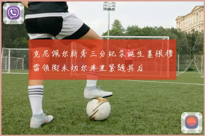 克尼佩尔新秀三分纪录诞生基根穆雷领衔米切尔库里紧随其后