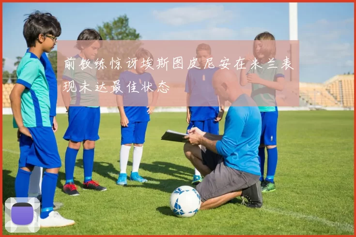 前教练惊讶埃斯图皮尼安在米兰表现未达最佳状态