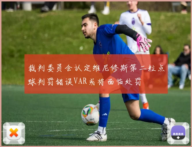 裁判委员会认定维尼修斯第二粒点球判罚错误VAR或将面临处罚