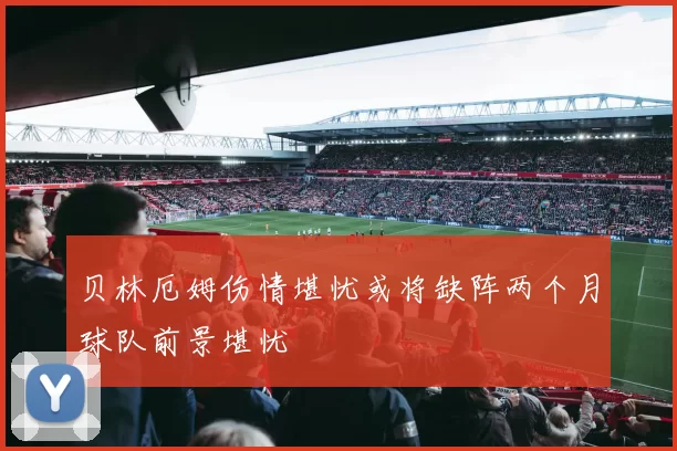 贝林厄姆伤情堪忧或将缺阵两个月球队前景堪忧