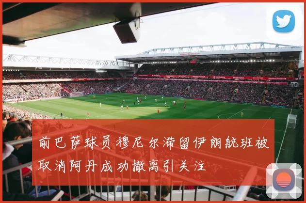 前巴萨球员穆尼尔滞留伊朗航班被取消阿丹成功撤离引关注