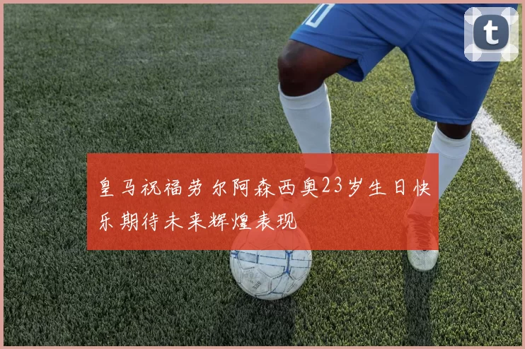 皇马祝福劳尔阿森西奥23岁生日快乐期待未来辉煌表现