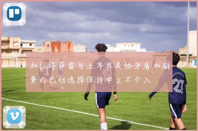 加拉塔萨雷与土耳其足协矛盾加剧费内巴切选择保持中立不介入