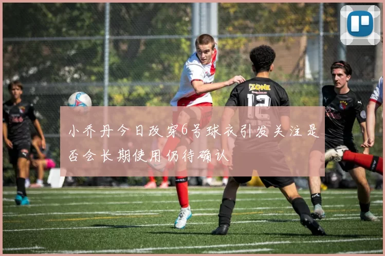 小乔丹今日改穿6号球衣引发关注是否会长期使用仍待确认